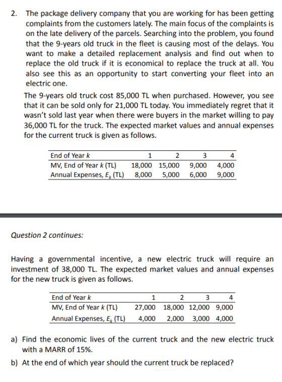 2. The package delivery company that you are working for has been getting complaints from the customers lately. The main focus of the complaints is on the late delivery of the parcels. Searching into the problem, you found that the 9-years old truck in the fleet is causing most of the delays. You want to make a detailed replacement analysis and find out when to replace the old truck if it is economical to replace the truck at all. You also see this as an opportunity to start converting your fleet into an electric one The 9-years old truck cost 85,000 TL when purchased. However, you see that it can be sold only for 21,000 TL today. You immediately regret that it wasnt sold last year when there were buyers in the market willing to pay 36,000 TL for the truck. The expected market values and annual expenses for the current truck is given as follows End of Year k 4 MV, End of Year k (TL) 18,000 15,000 9,000 4,000 Annual Expenses, E (TL 8,000 5,000 6,000 9,000 Question 2 continues: Having a governmental incentive, a new electric truck will require an investment of 38,000 TL. The expected market values and annual expenses for the new truck is given as follows End of Year k MV, End of Year k (TL) 27,000 18,000 12,000 9,000 Annual Expenses, E TL) 4,000 2,000 3,000 4,000 a) Find the economic lives of the current truck and the new electric truck with a MARR of 15%. b) At the end of which year should the current truck be replaced?