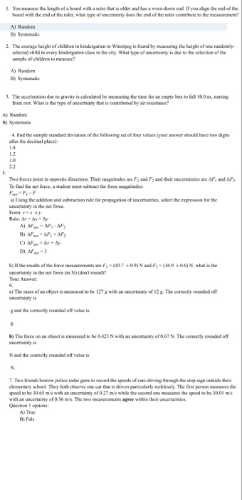 I. You masure the kength of a board with a ruler that is olde and has a wom -down end If you align the end of the board wih the end of the raler, wha type of uncettainty does the end of the ruler contribule to the measurement? A) Random B) Systematic 2· The average height of children in kindergarten th Wintipeg is fund by measuring the height ofone tandomily- selected child in every kindergarten class sample of children to measure the city. What type of uncertainty is due to the selection of the A) Random B) Syatematic 3. The acceleration due to gravity is calculated by measuring the time for an empty box to tall 100 m, starting from rest. What is the type of uneertainty that is contribsted by air resistance? A) Random B) Sysaematic find the sample standard deviation of the following set of four values (your anewer should have two digits fer the decimal place): Two feces point in opposite directions Their magnitudes are F1 and F2 and their uncertainties are Δ, and To find the not Sonve, a student must sobtract the foce magnitude a) Using ths addition and subtraction rale for peopagation of uncertaintics, select the expression for the uncertainty in the net force Form:Pxy DI AF-3 b) lfthe resuls of the force measurements ae F (10.7+0.9) N and F:-(169 0.6) N, what is the uncertairay in the net force (n N)Ideet round? Your Amwer a) The mass of an objest is mcasured to be 127 g with an uncertainty of 12 g. The comectly rounded off uncartainayis g and the coerectly eounded off value is b) The force on an object is measarod to be 0423 N with an uncertainty of 067 N. The comectly rounded off N and the oorrectly rounded off valse is 7. Two friends bonow police radar guns to record the speeds of cars driving through the sop sign ouside their elementary school. They hoth observe one car that is driven partioularly recklessly The first person ses the speed to be 3065 m/s with an uncertainty of 0 27 mis while the second one mcasures the speed to be 30.01 ms with an unccrtainty of O.36 m/s. The two measuroments agree within their uncertaintics Question I options: A) True