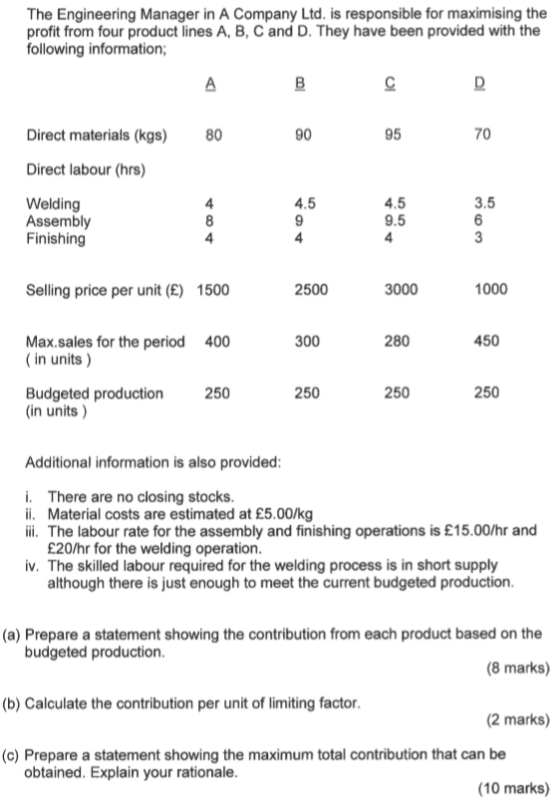 The Engineering Manager in A Company Ltd. is responsible for maximising the profit from four product lines A, B, C and D. They have been provided with the following information Direct materials (kgs) 80 90 95 70 Direct labour (hrs) Welding Assembly Finishing 4.5 3.5 9.5 4 Selling price per unit (E) 1500 2500 3000 1000 Max.sales for the period in units) 400 300 280 450 250 250 250 250 Budgeted production (in units) Additional information is also provided i. There are no closing stocks ii. Material costs are estimated at £5.00/kg ii. The labour rate for the assembly and finishing operations is £15.00/hr and £20/hr for the welding operation iv. The skilled labour required for the welding process is in short supply although there is just enough to meet the current budgeted production (a) Prepare a statement showing the contribution from each product based on the budgeted production (8 marks) (b) Calculate the contribution per unit of limiting factor (2 marks) (c) Prepare a statement showing the maximum total contribution that can be obtained. Explain your rationale (10 marks)