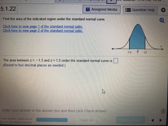 5.1.22 Assigned Media ?Question Help Find the area of the indicated region under the standard normal curve. Click here to view page 1 of the standard normal table Click here to view page 2 of the standard normal table. -1.3 012 The area between z -1.3 and z 1.2 under the standard normal curve is (Round to four decimal places as needed.) Enter your answer in the answer box and then click Check Answer javascript doExercise(2) Clear All