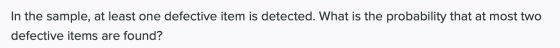 In the sample, at least one defective item is detected. What is the probability that at most two defective items are found?