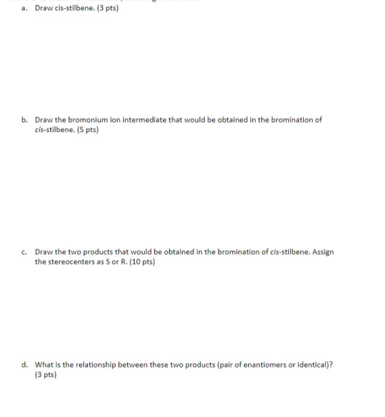 a. Draw cis-stilbene. (3 pts) b. Draw the bromonium ion intermediate that would be obtained in the bromination of cis-stilben