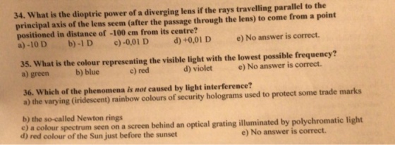 34. What is the dioptrie power of a diverging lens if the rays travelling parallel to the principal axis of the lens seem (after the passage through the lens) to come from a point positioned in distance of -100 em from its centre? a)-10 D b)-1D )-0,01 D d)+0,01 D e)No answer is correct. 35. What is the colour representing the visible light with the lowest possible frequeney? a) green b) blue c) red d) violet e) No answer is correct. 36. Which of the phenomena is not caused by light interference? a) the varying (iridescent) rainbow colours of security holograms used to protect some trade marks b) the so-called Newton rings e) a colour spectrum seen on a screen behind an optical grating illuminated by polychromatic light d) red colour of the Sun just before the sunset e) No answer is correct.