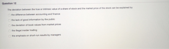 Question 12 The deviation between the true or intrinsic value of a share of stock and the market price of the stock can be ex