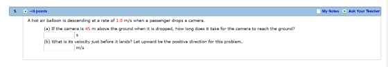5 -4 points My Notes Ask Your Teacher A hot air balloon is descending at a rate of 1.8 m/s when a passenger drops a camera (a) If the camera is 45 m above the ground when it is dropped, how long does it take for the camera to reach the ground? (b) What is its velocity just before it lands? Let upward be the positive direction for this problem. m/s