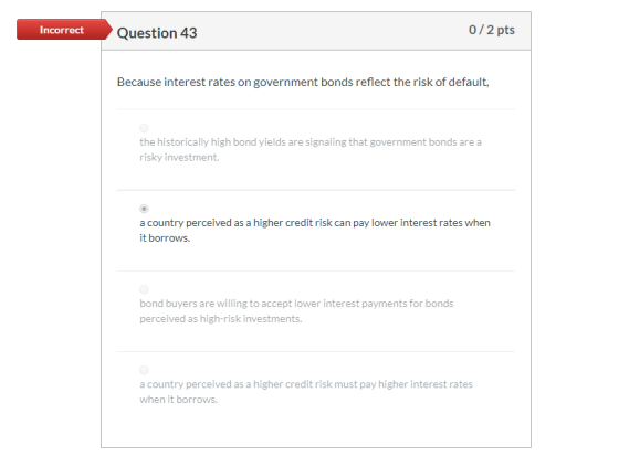 Incorrect Question 43 0/2 pts Because interest rates on government bonds reflect the risk of default, the historically high b