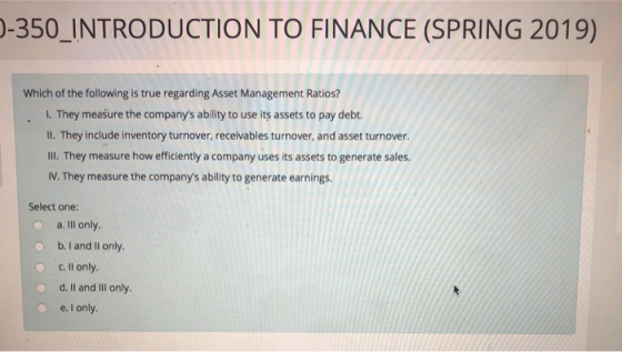 -350_INTRODUCTION TO FINANCE (SPRING 2019) Which of the following is true regarding Asset Management Ratios? I. They measure the companys ability to use its assets to pay debt. Il. They include inventory turnover, receivables turnover, and asset turnover. Ill. They measure how efficiently a company uses its assets to generate sales. IV. They measure the companys ability to generate earnings. Select one: o a. Ill only. b.I and Il only O c.ll only. o d. Il and IlIl only e. I only