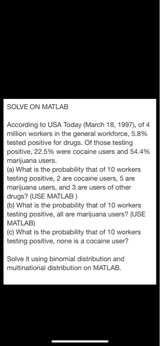 SOLVE ON MATLAB According to USA Today (March 18, 1997), of 4 million workers in the general workforce, 5.8% tested positive for drugs. Of those testing positive, 22.5% were cocaine users and 54.4% marijuana users. (a) What is the probability that of 10 workers testing positive, 2 are cocaine users, 5 are marijuana users, and 3 are users of other drugs? (USE MATLAB) (b) What is the probability that of 10 workers testing positive, all are marijuana users? (USE MATLAB) (c) What is the probability that of 10 workers testing positive, none is a cocaine user? ve it using binomial distribution and multinational distribution on MATLAB Sol