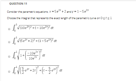 QUESTION 11 Consider the parametric equations, x =5e? +2 and y = 1-5e27 Choose the integral that represents the exact length