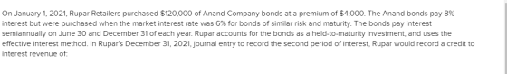 On January 1, 2021, Rupar Retailers purchased $120,000 of Anand Company bonds at a premium of $4,000. The Anand bonds pay 8%