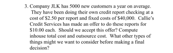 3. Company JLK has 5000 new customers a year on average. They have been doing their own credit report checking at a cost of $