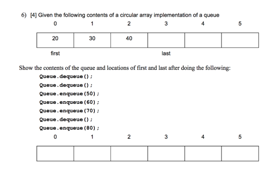 6) [4] Given the following contents of a circular array implementation of a queue 0 2 3 4 5 20 30 40 first last Show the contents of the queue and locations of first and last after doing the following: Queue.dequeue ); Queue.dequeue (); Queue.enqueue (50); Queue.enqueue (60); Queue.enqueue (70); Queue.dequeue ); Queue.enqueue (80) 0 2 4
