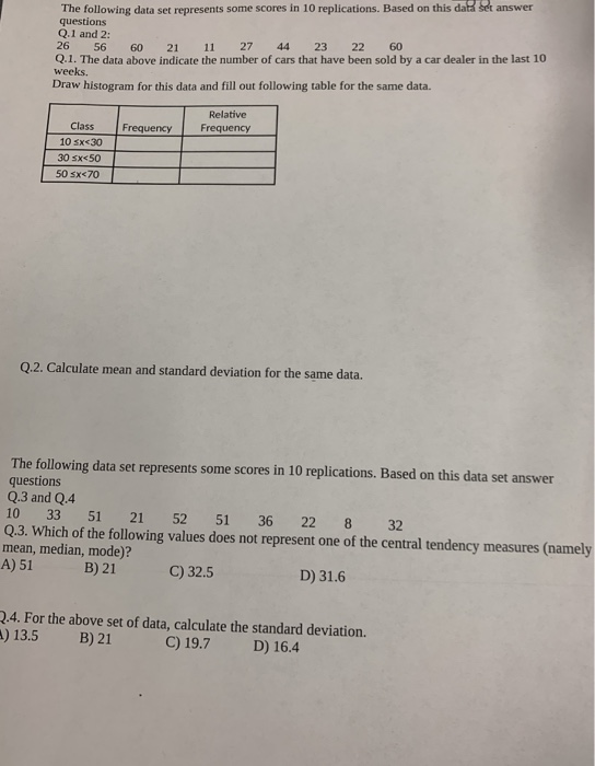 The following data set represents some scores in 10 replications. Based on this daK seft answer questions Q.1 and 2: 26 56 60 21 11 27 44 23 22 60 Q.1. The data above indicate the number of cars that have been sold by a car dealer in the last 10 weeks. Draw histogram for this data and fill out following table for the same data. Relative Class Frequency 10sx30Frequency 30 sx<50 50 sx<70 Q2.2. Calculate mean and standard deviation for the same data. The following data set represents some scores in 10 replications. Based on this data set answer questions Q.3 and Q.4 10 33 51 21 52 51 36 22 8 32 Q.3. Which of the following values does not represent one of the central tendency measures (namely mean, median, mode)? A) 51 B) 21 C) 32.5 D) 31.6 .4. For the above set of data, calculate the standard deviation. ) 13.5 B) 21 C) 19.7D) 16.4