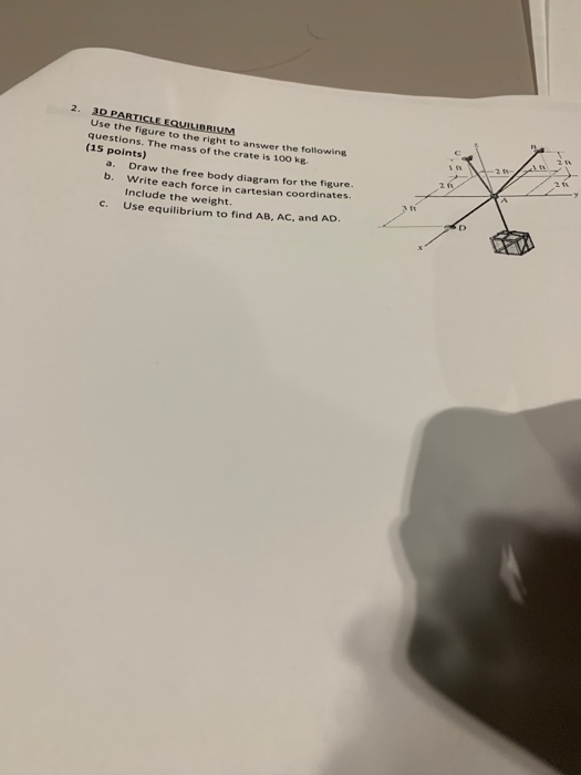 Use the figure to thei ure to the right to answer the following questions. The mass of the crate is 100 kg (15 points) a. Draw the free body diagram for the figure. b. Write each force in cartesian coordinates. Include the weight. Use equilibrium to find AB, AC, and AD. c.