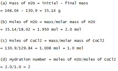 (a) Mass of H20nitia final mass - 166.04 130.935.14 g (o) Moles of H20- mass/molar mass of H20 -35.14/18.02 1.950 mol 2.0 mol (c) Moles of coC12mass/molar mass of coc12 - 130.9/129. 841.008 mol 1.0 mol (d) Hydration number - moles of H20/moles of Coc12 2.0/1.0 = 2