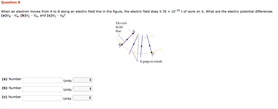 Question 8 when an electron moves from A to B along an electric field line in the figure, the electric field does 5.76 × 10-19 J of work on it, what are the electric potential differences (a)VB VA, (b)Vc VA, and (c)Vc Vs? Electric field ine Equipotentials (a) Number (b) Number (c) Number Units Units Units