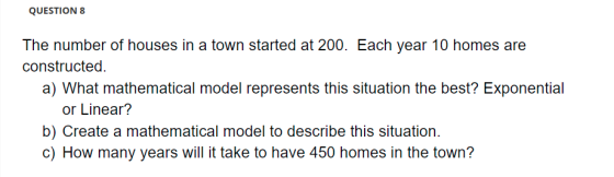 QUESTION 8 The number of houses in a town started at 200. Each year 10 homes are constructed. a) What mathematical model repr