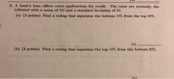 6. A banks loan officer rates applications for credit. The rates are normally dis- tributed with a mean of 200 and a standard deviation of 50 (a) (2 points) Find a rating that separates the bottom 10% from the top 90%. (b) (3 points) Find a rating that separates the top 10% from the bottom 90%.