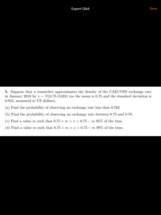 Expert Q8A Done 5. Suppose that a researcher approximates the density of the CAD/USD exchange rate in January 2018 by z~N(0.75, 0.024) (so the mean is 0.75 and the standard deviation is 0.024, measured in US dollars). (a) Find the probability of observing an exchange rate less than 0.762. (b) Find the probability of observing an exchange rate between 0.75 and 0.78. (c) Find a value m such that 0.75 + m > z > 0.75-m 95% of the tine. (d) Find a value m such that 0.75 + m > z > 0.75-m 99% of the time.