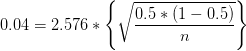 0.04=2.576*\left \{ \sqrt{\frac{0.5*(1-0.5)}{n}} \right \}