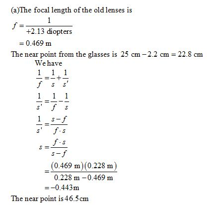 (a)The focal length of the old lenses is +2.13 diopters = 0.469 m The near point from the glasses is 25 cm-2.2 cm = 22.8 cm Wehave (0.469 m) (0.228 m) 0.228 m-0.469 m --0.443m The near point is 46.5cm