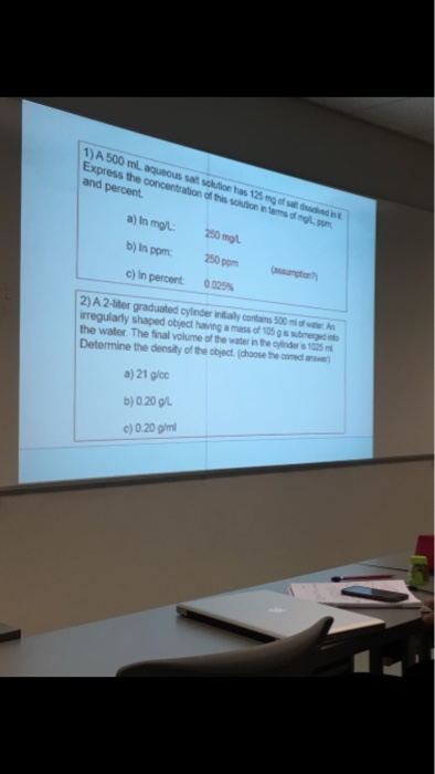 1) A 500 mlL aqueous sait solution has 125 mg of sai ds the and percent int д) In mg L- 250 mg. C) in percert 0.025% 2) A 2-liter graduated oyinder inalconins 500m irregularly shaped object having a mass of 105 g s submerge i the water. The final volume of the water in the oyinder s1025 Determine the density of the object. (choose the coned ans) a) 21 g/cc b)0.20 g/L c) 0.20 glml