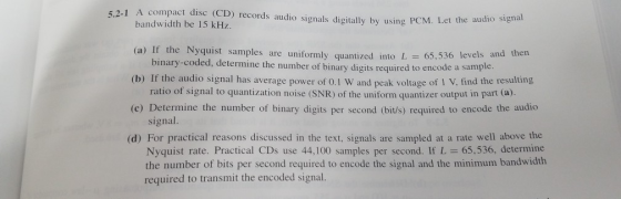 5.2-1 A compact dise (CD) records audio signals digitlly by using PCM. Let the au bandwidth be 15 kHz. (a) If the Nyquist samples are uniformly quantized into L 65,5 (b) If the audio signal has average power of 0.1 W and peak voltage of 1 V, find the resulting (c) Determine the number of binary digits per second (bit/s) required to encode the audico (d) For practical reasons discussed in the text, signals are sampled at a rate well above the binary-coded, determine the number of binary digits required to encode a ratio of signal to quantization noise (SNR) of the uniform quantizer output in part (a) signal. Nyquist rate. Practical CDs use 44,100 samples per second. If L -65,536, determine the number of bits per second required to encode the signal and the minimum bandwidth required to transmit the encoded signal.