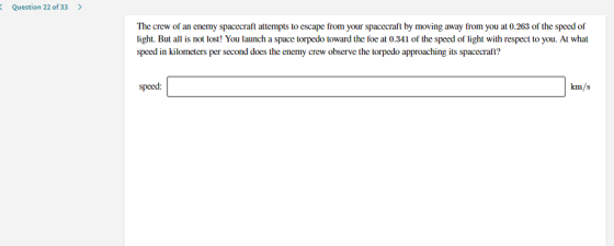 Question 22 of 33 > The crew of an enemy spacecraft attempts to escape from your spacecraft by moving away from you at 0.263