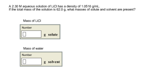 A 2.30 M aqueous solution of LiCl has a density of 1.0516 g/mL If the total mass of the solution is 62.0 g, what masses of solute and solvent are present? Mass of LiCI Number g solute Mass of water Number g solvent