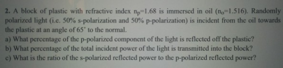 2. A block of plastic with refractive index np-1.68 is immersed in oil (no-1.516). Randomly polarized light (ie, 50% s-polarization and 50% p-polarization) is incident from the oil towards the plastic at an angle of 65 to the normal. a) What percentage of the p-polarized component of the light is reflected off the plastic? b) What percentage of the total incident power of the light is transmitted into the block? c) What is the ratio of the s-polarized reflected power to the p-polarized reflected power?
