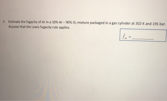 2. Estimate the fugacity of Ar in a 10% Ar - 90% O2 mixture packaged in a gas cylinder at 302 K and 195 bar. Assume that the