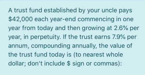 A trust fund established by your uncle pays $42,000 each year-end commencing in one year from today and then growing at 2.6%