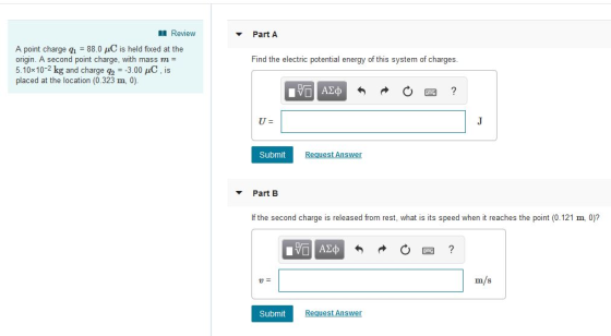 I Review Part A A point charge q,-88.0 μC is held fixed at the origin. A second point charge, with mass m 5.10x 10-2 kg and charge q2--3.00 μC , is placed at the location (0.323 m, 0). Find the electric potential energy of this system of charges Submit Regrest Answer Part B If the second charge is released from rest, what is its speed when it reaches the point (0.121 m, 0)? m/s u= Submit Request Answer