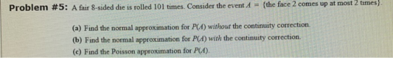 Problem #5: A fair 8-sided die is rolled 101 times. Consider the event A = {the face 2 comes up at most 2 times) (a) Find the