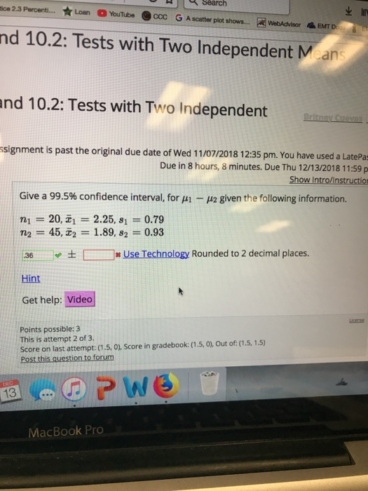 Search ice 2.3 Percent Loan YouTube С GA scatter plot shows AwebAdvisor EMT nd 10.2: Tests with Two Independent Mean nd 10.2: Tests with Two Independent signment is past the original due date of Wed 11/07/2018 12:35 pm. You have used a LatePa Due in 8 hours, 8 minutes. Due Thu 12/13/2018 11:59 p Show Intro/instruction Give a 99.5% confidence interval, for μ1-42 given the following information. : ni = 20,피 = 2.25, 81 = 0.79 n2-45, 1.89, 82 0.93 36.ㅡ., ± [ ]# Use Technology Rounded to 2 decimal places. Hint Get help: Video Points possible: 3 This is attempt 2 of 3. Score on last attempt: (1.5, 0), Score in gradebook: (1.5, 0), Out of: (1.5,1.5) 13 MacBook Pro