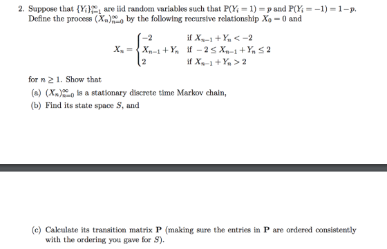 2. Suppose that {Y;R 1 are iid random variables such that PW = 1-p and PĢ--1-1-p Define the process (Xn)n-0 by the following recursive relationship Xo = 0 and for n 21. Show that (a) (Xn)2 is a stationary discrete time Markov chain, (b) Find its state space S, and (c) Calculate its transition matrix P (making sure the entries in P are ordered consistently with the ordering you gave for S)
