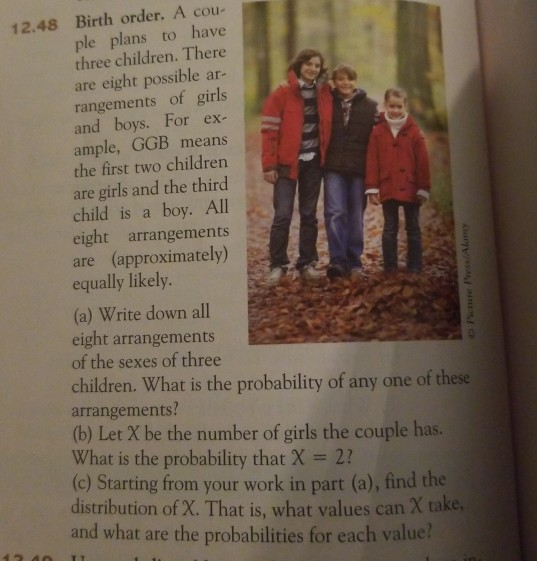 12.48 Birth order. A cou- ple plans to have three children. There are eight possible ar- rangements of girls and boys. For ex ample, GGB means the first two children are girls and the third child is a boy. All eight arrangements are (approximately) equally likely (a) Write down all eight arrangements of the sexes of three children. What is the probability of any one of these arrangements! (b) Let X be the number of girls the couple has. What is the probability that X 2 (c) Starting from your work in part (a), find the distribution of X. That is, what values can X take and what are the probabilities for each value?