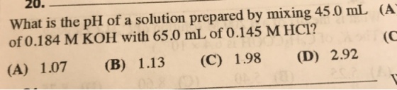 20. 45 0 mL (A What is the pH of a solution prepared by mixing of 0.184 M KOH with 65.0 mL of 0.145 M HCl? (A) 1.07 (B) 1.13 (C) 198 (D) 292
