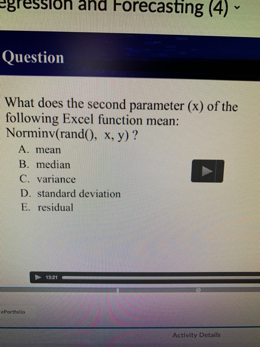 gregslon and Horecasting (4) Question What does the second parameter (x) of the following Excel function mean: Norminv(rand0, x, y)? A. mearn B. median C. variance D. standard deviation E. residual 1321 ePortfolio Activity Details