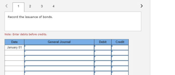 2 3 4 Record the issuance of bonds. Note: Enter debits before credits. Date General Journal Debit Credit January 01