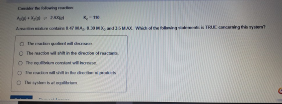 Consider the following reaction: A2(g) + X2(g) = 2 AX(g) Kc = 110 A reaction mixture contains 0.47 MA2, 0.39 M X2 and 3.5 MAX