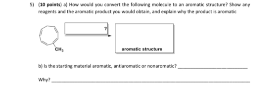 5) (10 points) a) How would you convert the following molecule to an aromatic structure? Show any reagents and the aromatic p