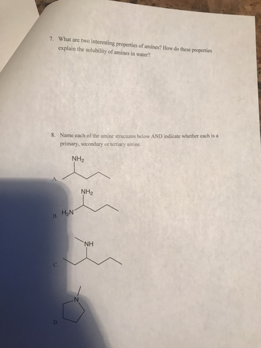 What are two interesting properties of amines? How do these properties explain the solubility of amines in water? 7. Name each of the amine structures below AND indicate whether each is a primary, secondary or tertiary amine. 8. NH2 NH2 H2N B. NH