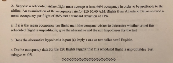 2. Suppose a scheduled airline flight must average at least 60% occupancy in order to be profitable to the airline. An examin