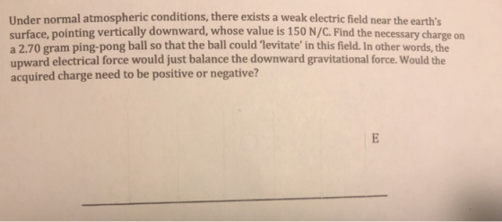 Under normal atmospheric conditions, there exists a weak electric field near the earths surface, pointing vertically downward, whose value is 150 N/C. Find the necessary charge on a 2.70 gram ping-pong ball so that the ball could levitate in this field. In other words, the upward electrical force would just balance the downward gravitational force. Would the acquired charge need to be positive or negative?