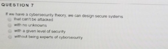 QUESTION 7 If we have a cybersecurity theory, we can design secure systems that cant be attacked with no unknowns with a given level of security without being experts of cyborsecurity
