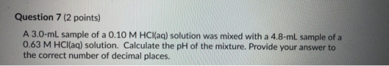 Question 7 (2 points) A 3.0-ml sample of a 0.10 M HCl(aq) solution was mixed with a 4.8-mL sample of a 0.63 M HCl(aq) solutio