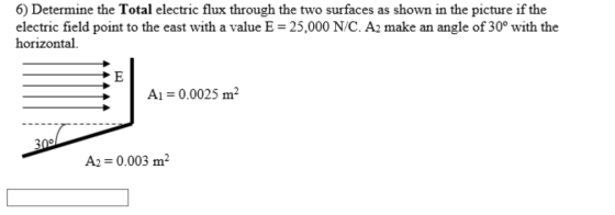 6) Determine the Total electric flux through the two surfaces as shown in the picture if the electric field point to the east with a value E 25,000 N/C. A2 make an angle of 30° with the horizontal Ai 0.0025m2 A2 0.003 m2