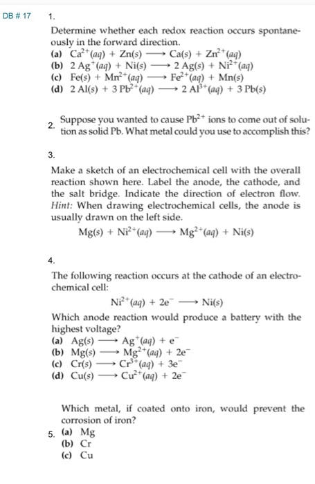 D Determine whether each redox reaction occurs spontane- ously in the forward direction. (a) Ca2+(aq) + Zn(s)-Ca(s) + Zr(al) (b) 2 Ag+(aq) + Ni(s)--2 Ag(s) + N产(aq) (c) Fe(s) +Mn2 (aą)- Fe (aą)Mn(s) (d) 2 Al(s) + 3 Pb2+(aq) → 2 AP(aq) + 3 Pb(s) Suppose you wanted to cause Pb ions to come out of solu- tion as solid Pb. What metal could you use to accomplish this? Make a sketch of an electrochemical cell with the overall reaction shown here. Label the anode, the cathode, and the salt bridge. Indicate the direction of electron flow Hint: When drawing electrochemical cells, the anode is usually drawn on the left side Mg(s) + Ni (aq) Mg(a)Nis) 4 The following reaction occurs at the cathode of an electro- chemical cell: Ni (a)2eNi(s) Which anode reaction would produce a battery with the highest voltage? (a) Ag(s) Ag (aą) e (b) Mg(s)Mg (ag) + 2e (c) Cr(s)Cr(aą) 3e (d) Cu(s)Cu (a) 2e Which metal, if coated onto iron, would prevent the corrosion of iron? 5. (a) Mg (b) Cr (c) Cu