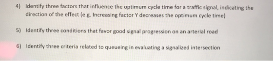 4) Identify three factors that influence the optimum cycle time for a traffic signal, indicating the d incresingf ster e omum ode time 5) Identify three conditions that favor good signal progression on an arterial road 6) Identify three criteria related to queueing in evaluating a signalized intersection